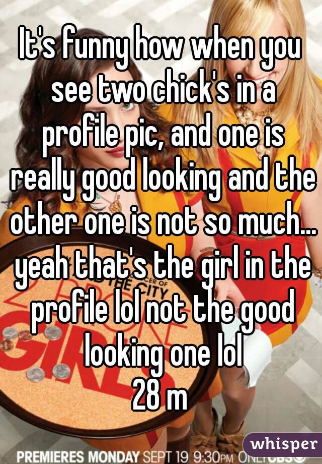 It's funny how when you see two chick's in a profile pic, and one is really good looking and the other one is not so much... yeah that's the girl in the profile lol not the good looking one lol
28 m