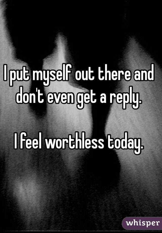 I put myself out there and don't even get a reply. 

I feel worthless today. 