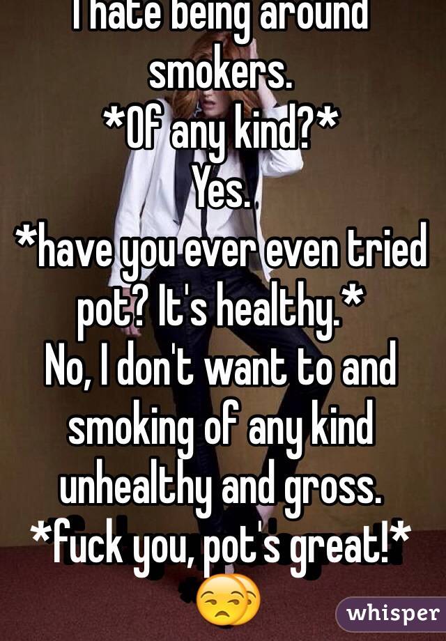 I hate being around smokers.
*Of any kind?*
Yes.
*have you ever even tried pot? It's healthy.*
No, I don't want to and smoking of any kind unhealthy and gross.
*fuck you, pot's great!*😒