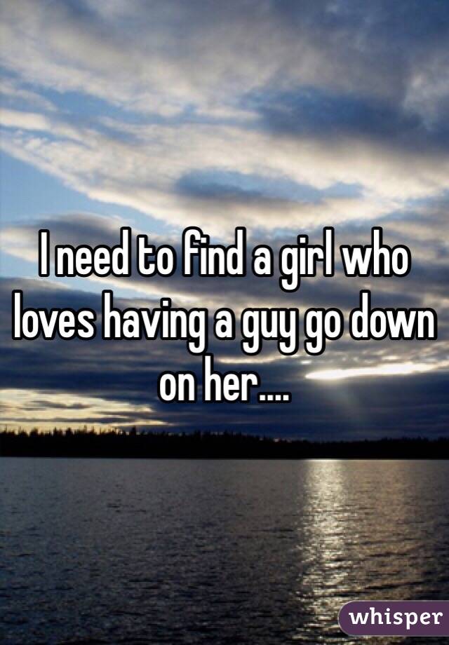 I need to find a girl who loves having a guy go down on her.... 