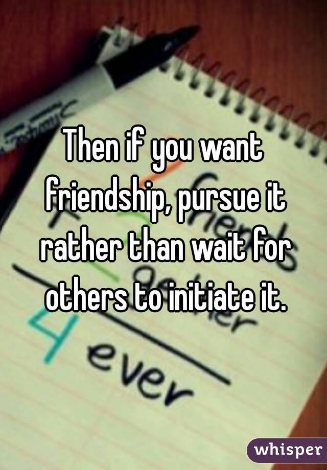 Then if you want friendship, pursue it rather than wait for others to initiate it.