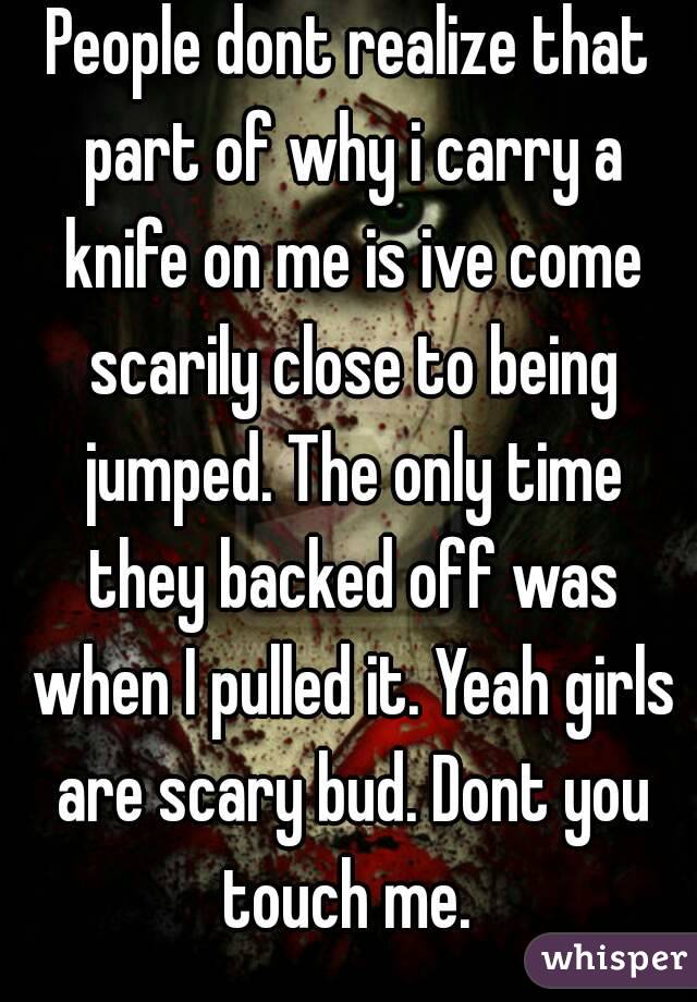 People dont realize that part of why i carry a knife on me is ive come scarily close to being jumped. The only time they backed off was when I pulled it. Yeah girls are scary bud. Dont you touch me. 