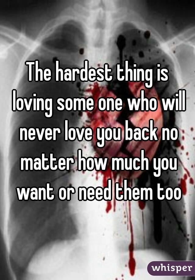 The hardest thing is loving some one who will never love you back no matter how much you want or need them too