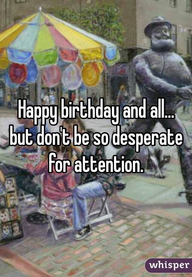 Happy birthday and all… but don't be so desperate for attention.