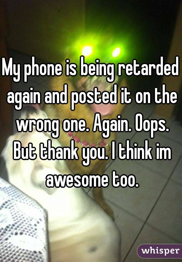 My phone is being retarded again and posted it on the wrong one. Again. Oops. But thank you. I think im awesome too.