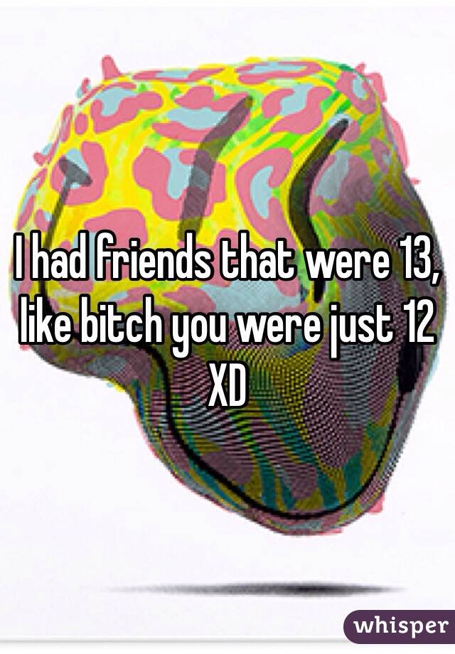 I had friends that were 13, like bitch you were just 12 XD