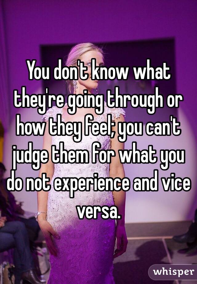 You don't know what they're going through or how they feel; you can't judge them for what you do not experience and vice versa. 