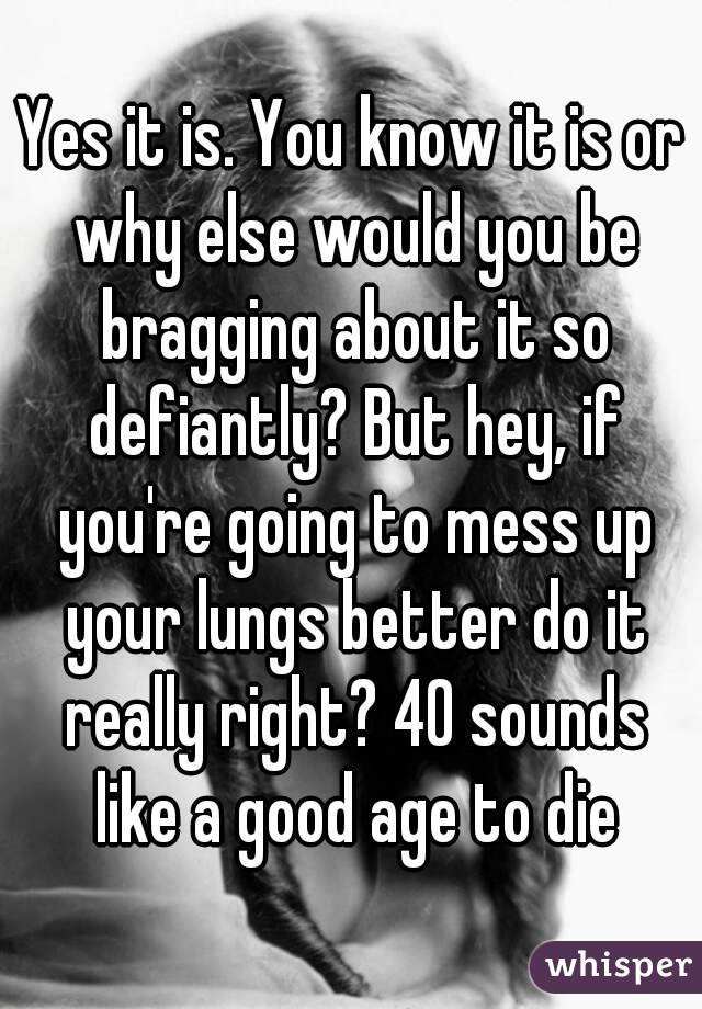 Yes it is. You know it is or why else would you be bragging about it so defiantly? But hey, if you're going to mess up your lungs better do it really right? 40 sounds like a good age to die