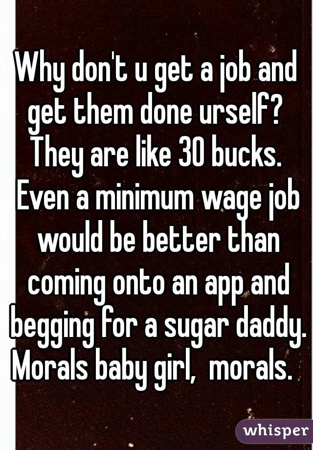 Why don't u get a job and get them done urself?  They are like 30 bucks.  Even a minimum wage job would be better than coming onto an app and begging for a sugar daddy. Morals baby girl,  morals.  