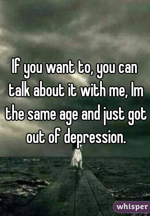 If you want to, you can talk about it with me, Im the same age and just got out of depression.