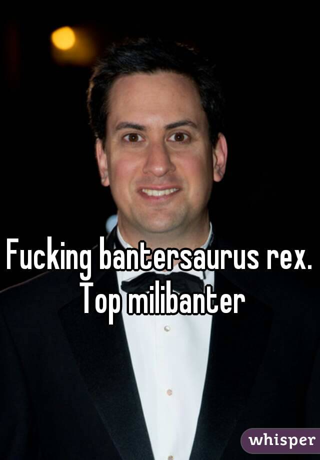 Fucking bantersaurus rex. Top milibanter