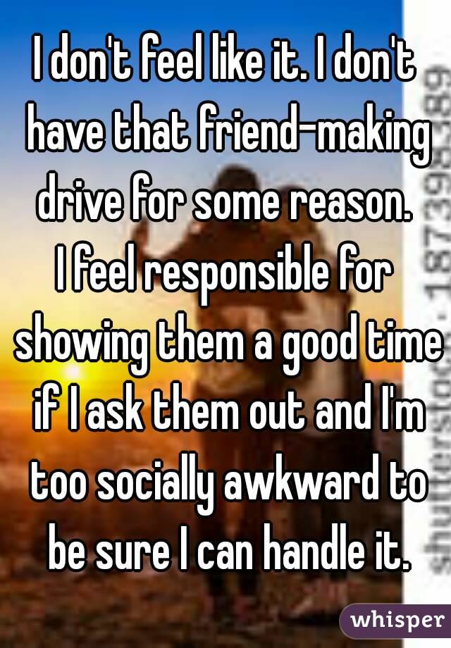I don't feel like it. I don't have that friend-making drive for some reason. 
I feel responsible for showing them a good time if I ask them out and I'm too socially awkward to be sure I can handle it.