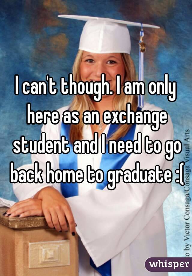 I can't though. I am only here as an exchange student and I need to go back home to graduate :(