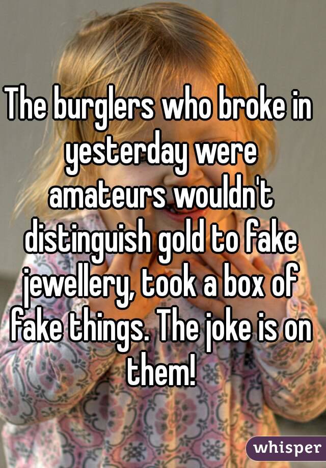 The burglers who broke in yesterday were amateurs wouldn't distinguish gold to fake jewellery, took a box of fake things. The joke is on them!