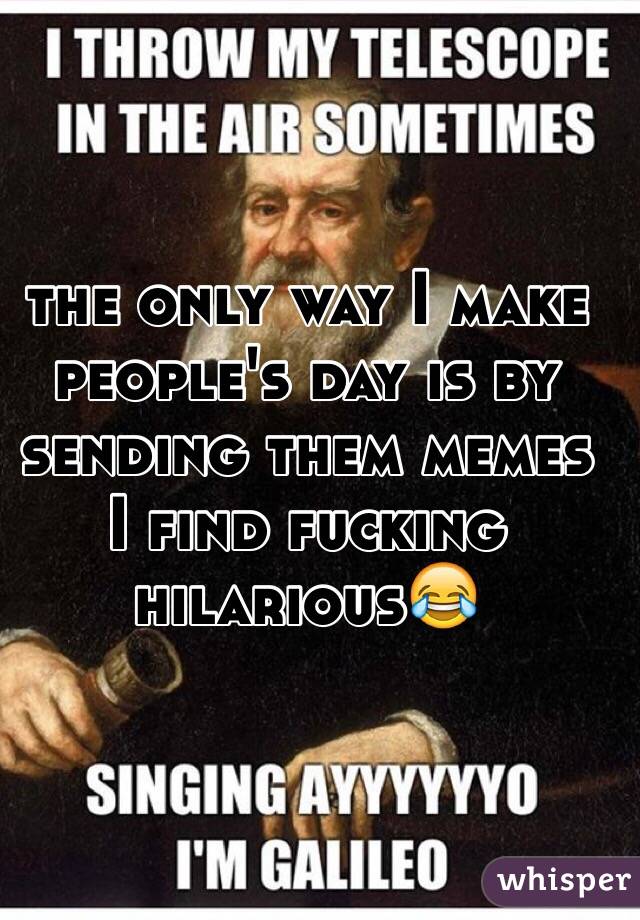 the only way I make people's day is by sending them memes I find fucking hilarious😂