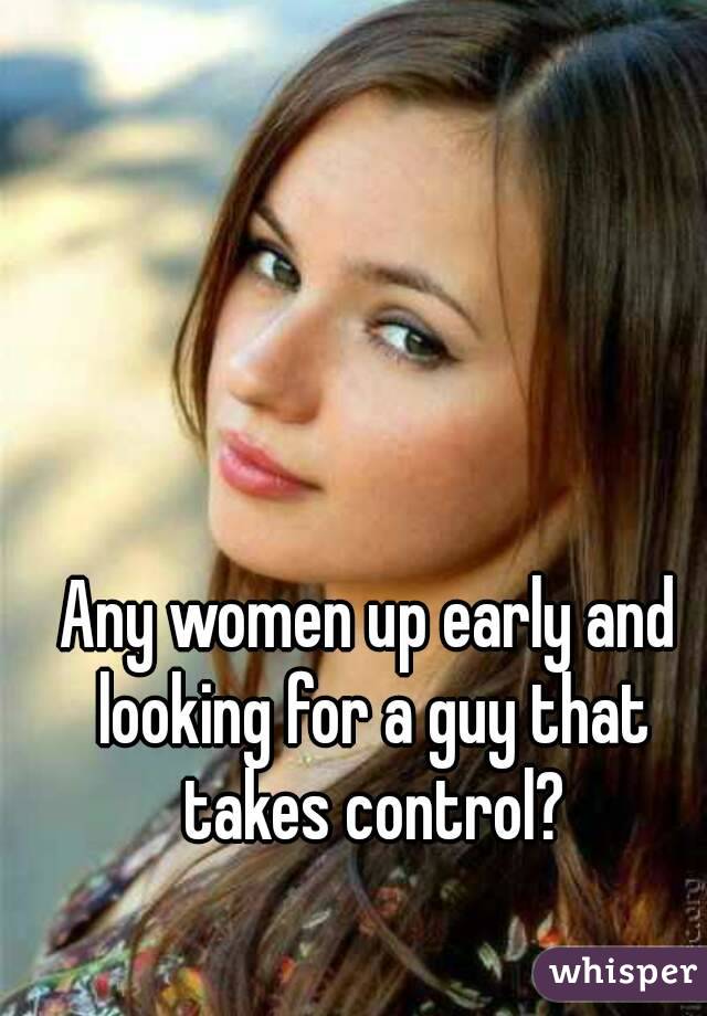 Any women up early and looking for a guy that takes control?