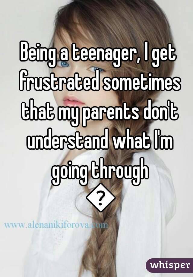 Being a teenager, I get frustrated sometimes that my parents don't understand what I'm going through 😢