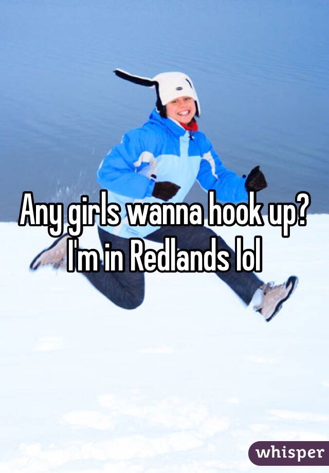 Any girls wanna hook up? I'm in Redlands lol