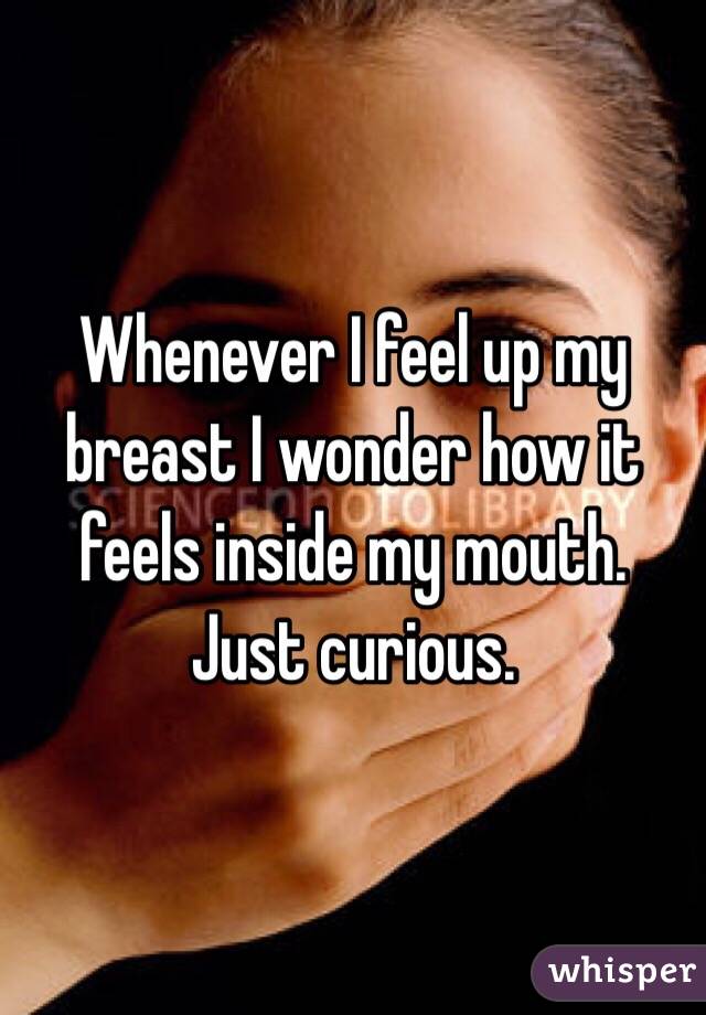 Whenever I feel up my breast I wonder how it feels inside my mouth. Just curious.