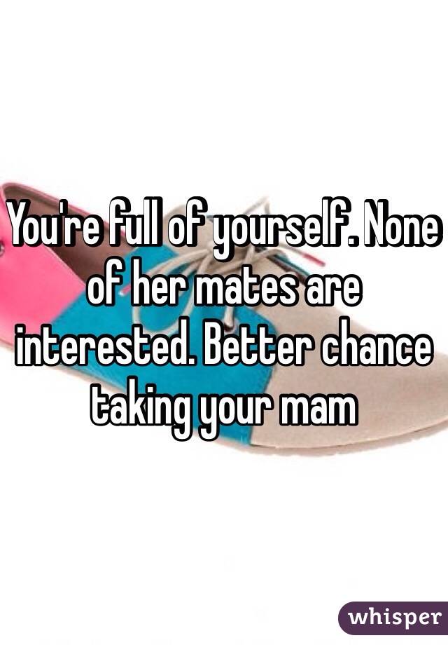 You're full of yourself. None of her mates are interested. Better chance taking your mam