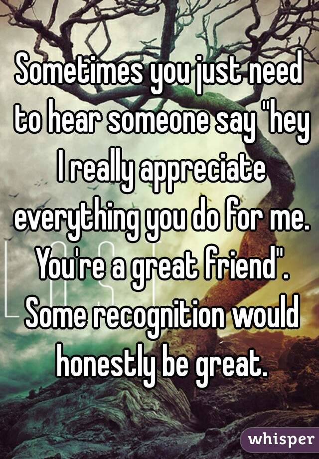 Sometimes you just need to hear someone say "hey I really appreciate everything you do for me. You're a great friend". Some recognition would honestly be great.