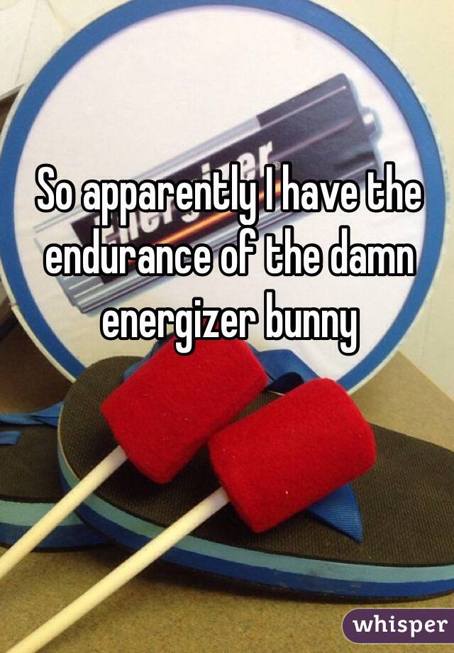 So apparently I have the endurance of the damn energizer bunny