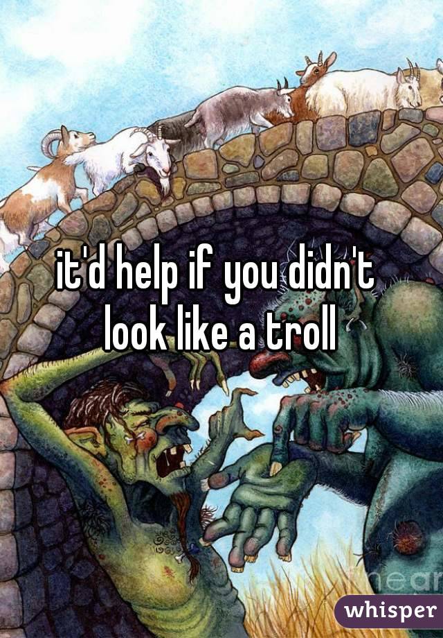 it'd help if you didn't 
look like a troll