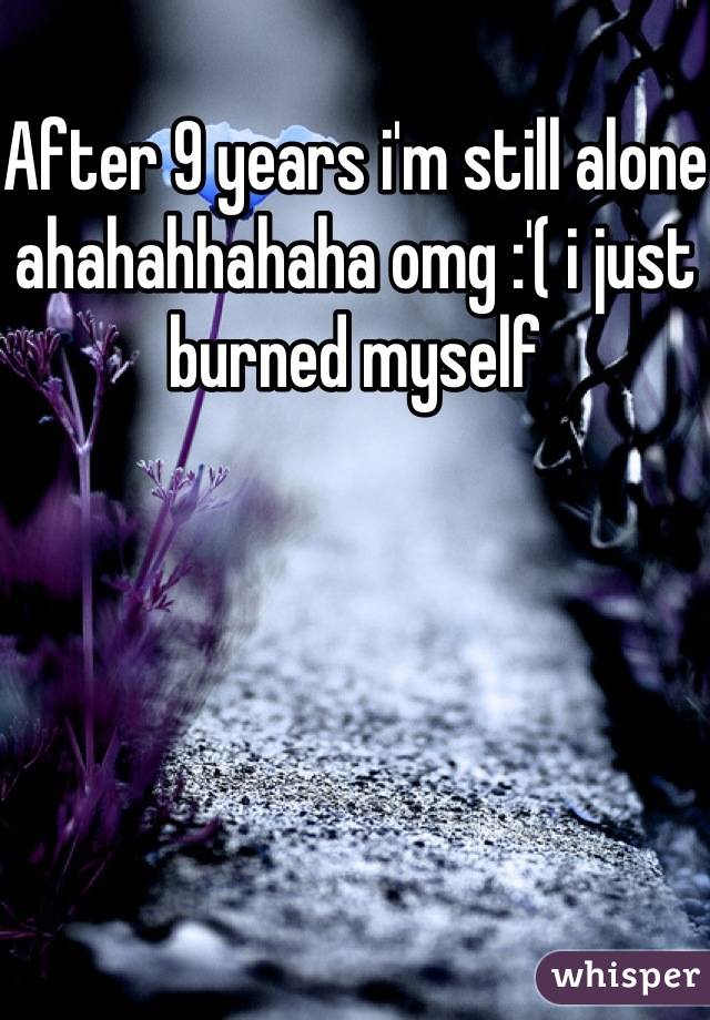 After 9 years i'm still alone ahahahhahaha omg :'( i just burned myself