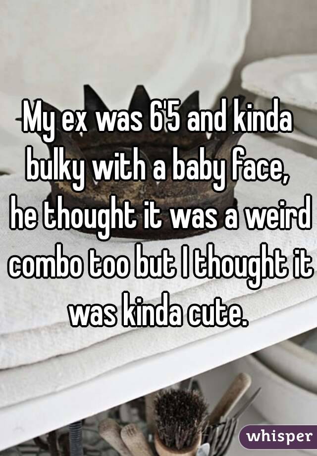 My ex was 6'5 and kinda bulky with a baby face,  he thought it was a weird combo too but I thought it was kinda cute. 