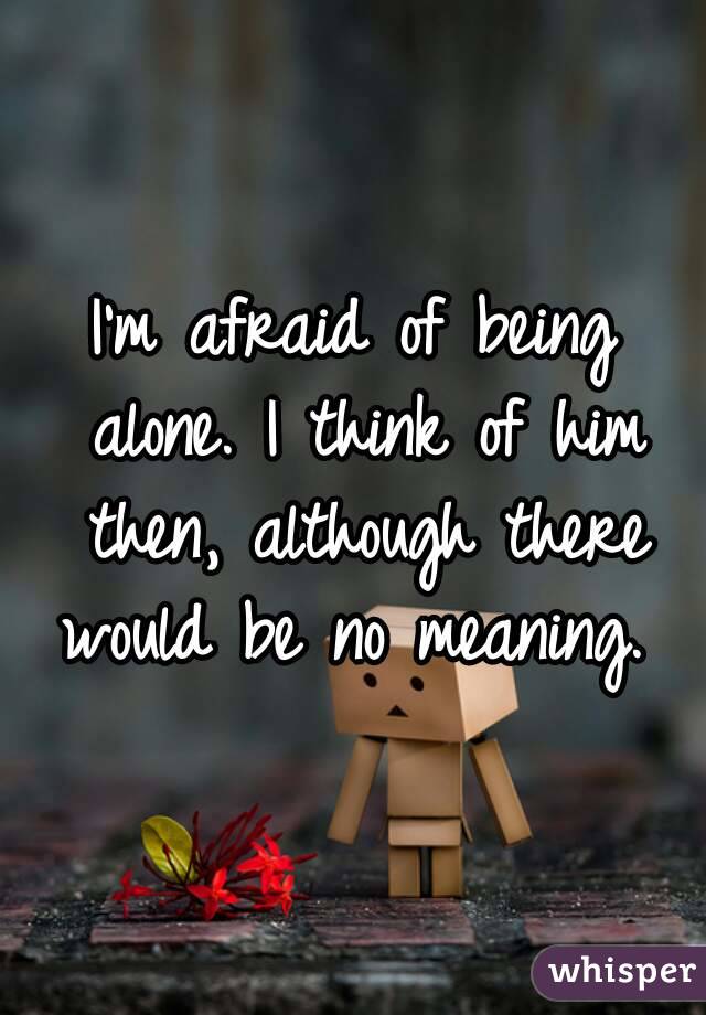 I'm afraid of being alone. I think of him then, although there would be no meaning. 