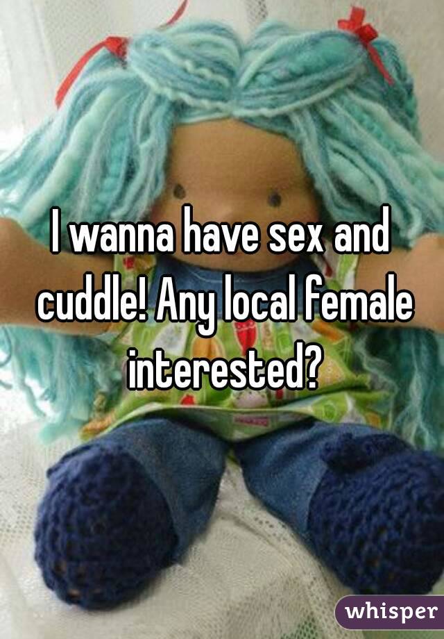 I wanna have sex and cuddle! Any local female interested?