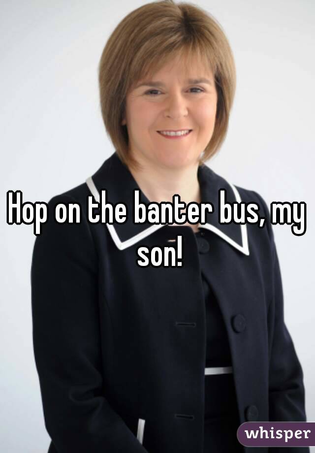 Hop on the banter bus, my son!