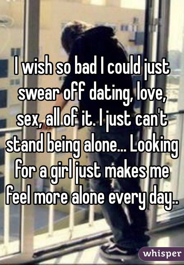 I wish so bad I could just swear off dating, love, sex, all of it. I just can't stand being alone... Looking for a girl just makes me feel more alone every day..