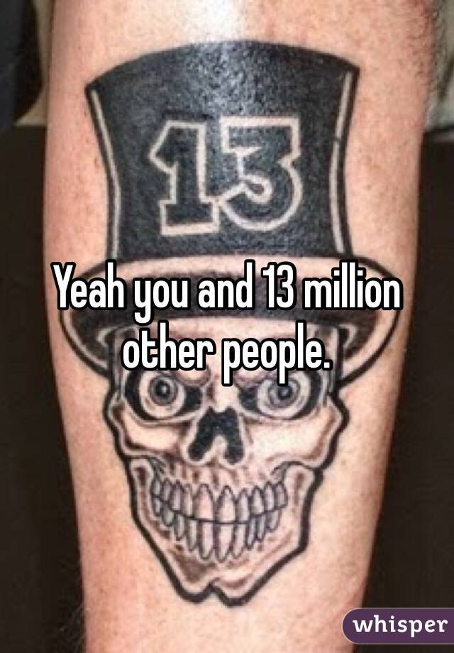 Yeah you and 13 million other people. 