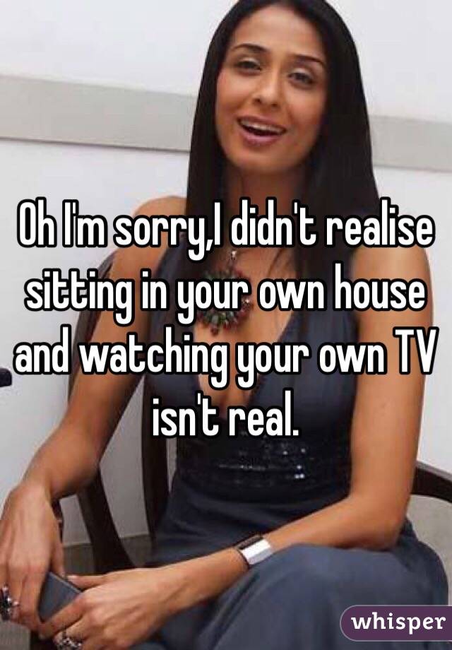 Oh I'm sorry,I didn't realise sitting in your own house and watching your own TV isn't real.