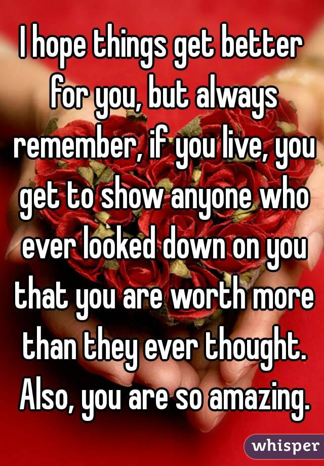 I hope things get better for you, but always remember, if you live, you get to show anyone who ever looked down on you that you are worth more than they ever thought. Also, you are so amazing.
