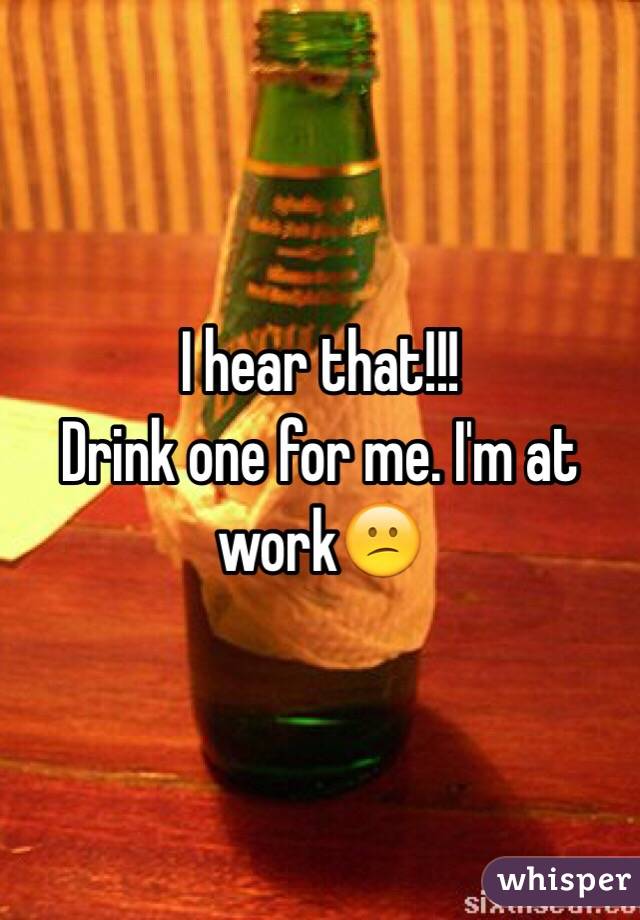I hear that!!!
Drink one for me. I'm at work😕