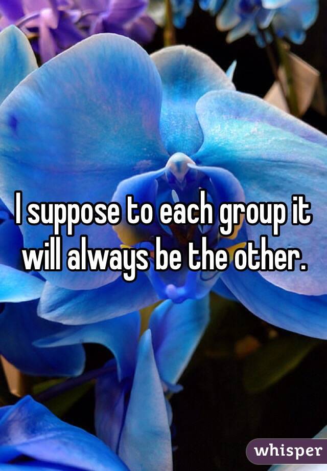 I suppose to each group it will always be the other.