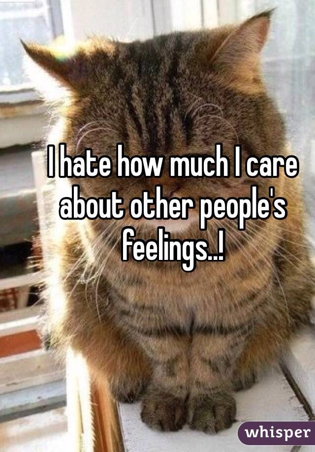 I hate how much I care about other people's feelings..!