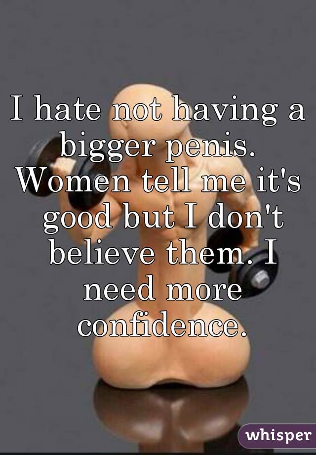 I hate not having a bigger penis. 
Women tell me it's good but I don't believe them. I need more confidence.
