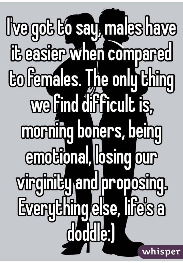 I've got to say, males have it easier when compared to females. The only thing we find difficult is, morning boners, being emotional, losing our virginity and proposing. Everything else, life's a doddle:) 