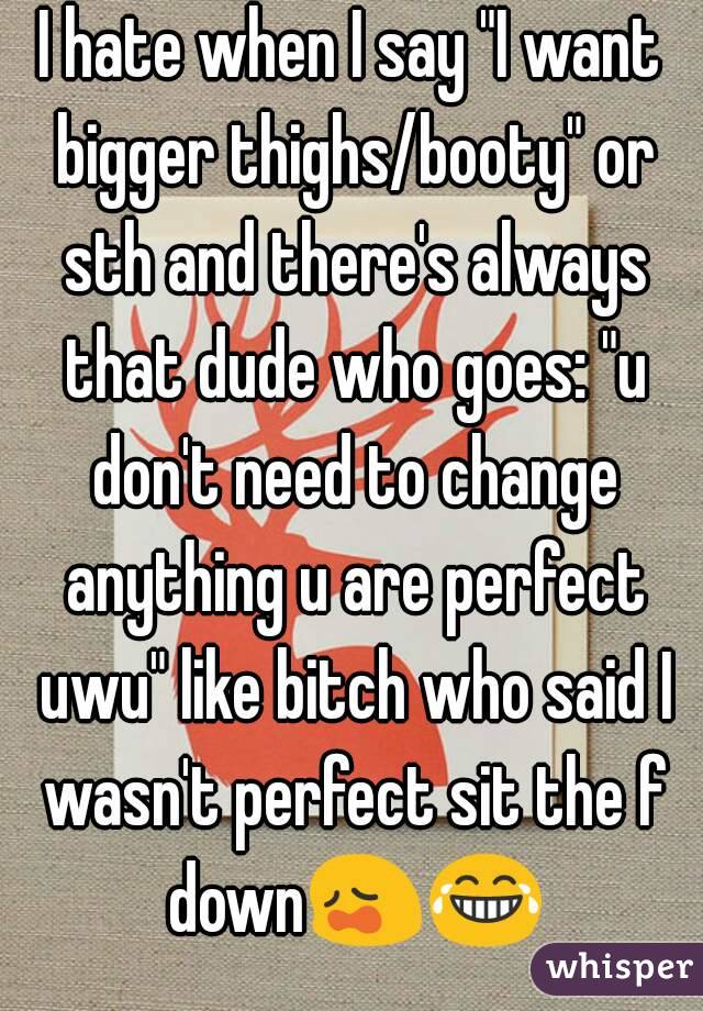 I hate when I say "I want bigger thighs/booty" or sth and there's always that dude who goes: "u don't need to change anything u are perfect uwu" like bitch who said I wasn't perfect sit the f down😩😂