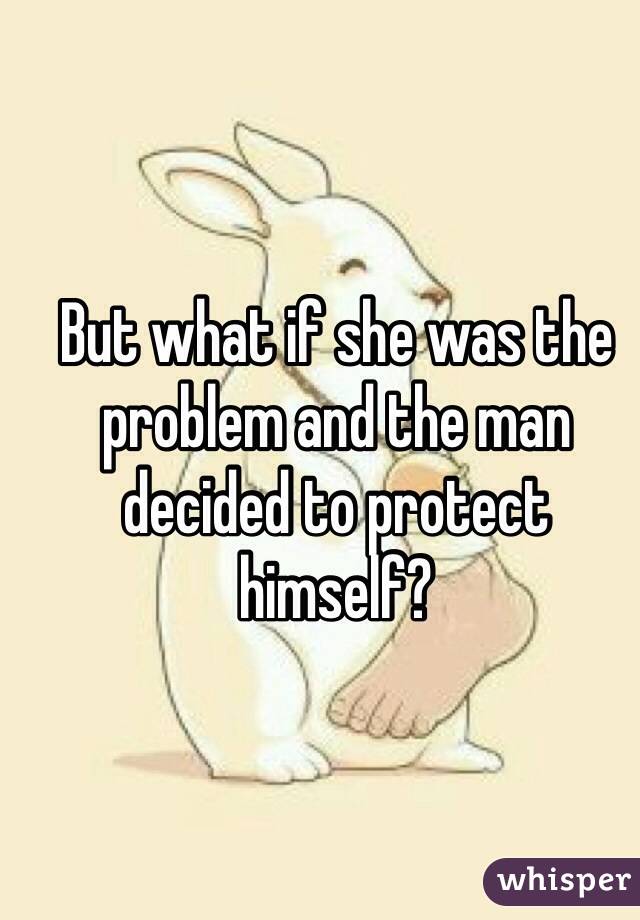 But what if she was the problem and the man decided to protect himself?