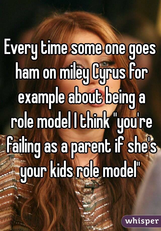 Every time some one goes ham on miley Cyrus for example about being a role model I think "you're failing as a parent if she's your kids role model" 