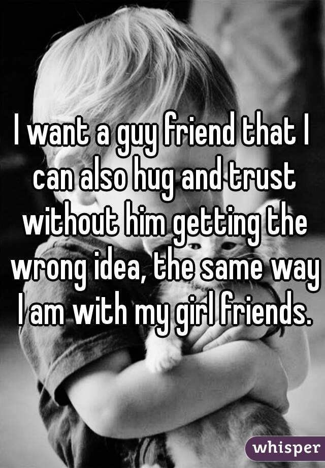 I want a guy friend that I can also hug and trust without him getting the wrong idea, the same way I am with my girl friends.