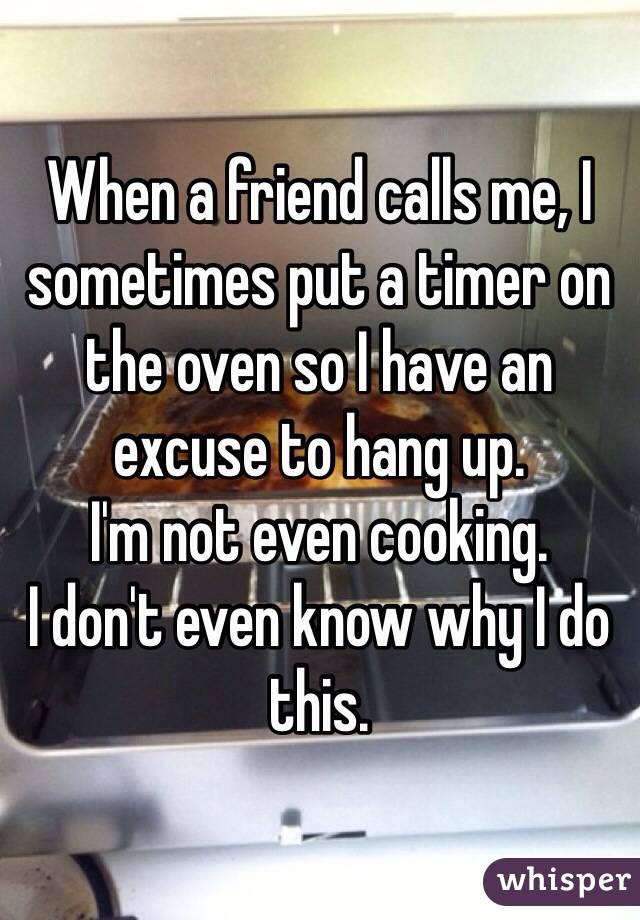 When a friend calls me, I sometimes put a timer on the oven so I have an excuse to hang up. 
I'm not even cooking. 
I don't even know why I do this.
