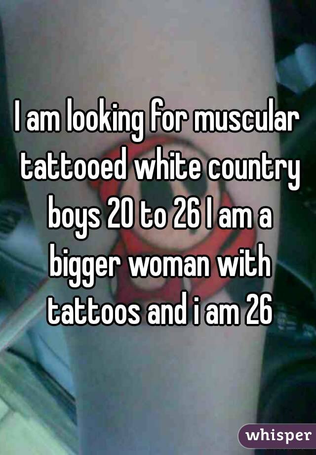 I am looking for muscular tattooed white country boys 20 to 26 I am a bigger woman with tattoos and i am 26