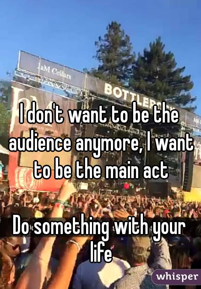 I don't want to be the audience anymore, I want to be the main act

Do something with your life