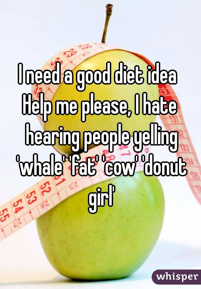 I need a good diet idea 
Help me please, I hate hearing people yelling 'whale' 'fat' 'cow' 'donut girl'