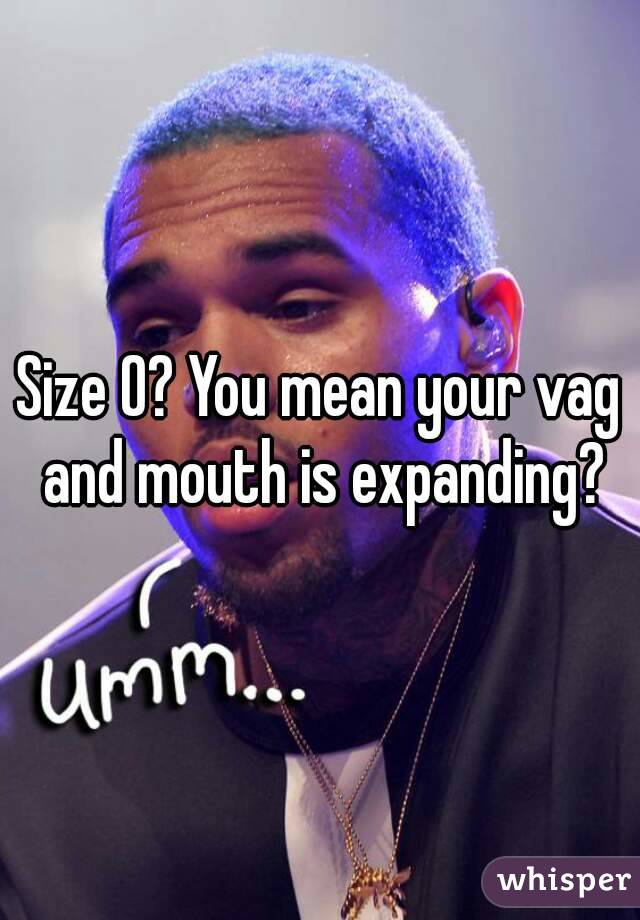 Size O? You mean your vag and mouth is expanding?